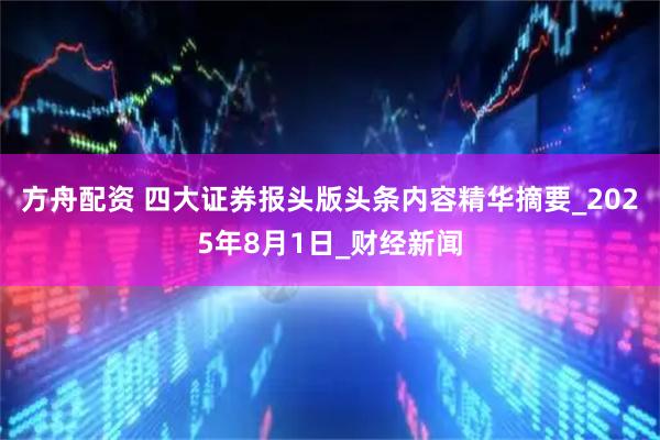 方舟配资 四大证券报头版头条内容精华摘要_2025年8月1日_财经新闻