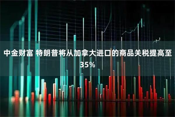 中金财富 特朗普将从加拿大进口的商品关税提高至35%