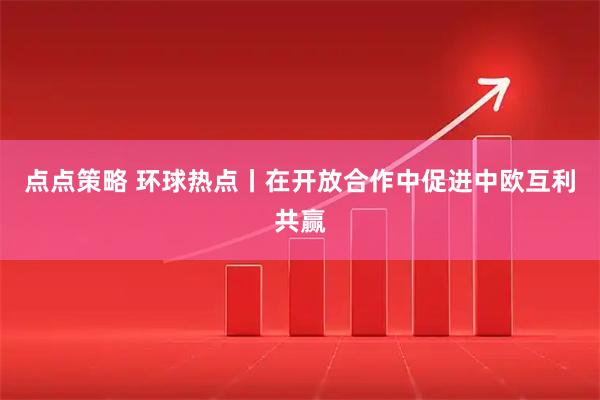 点点策略 环球热点丨在开放合作中促进中欧互利共赢