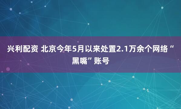 兴利配资 北京今年5月以来处置2.1万余个网络“黑嘴”账号