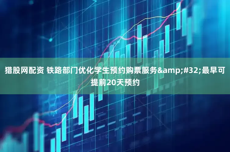 猎股网配资 铁路部门优化学生预约购票服务&#32;最早可提前20天预约