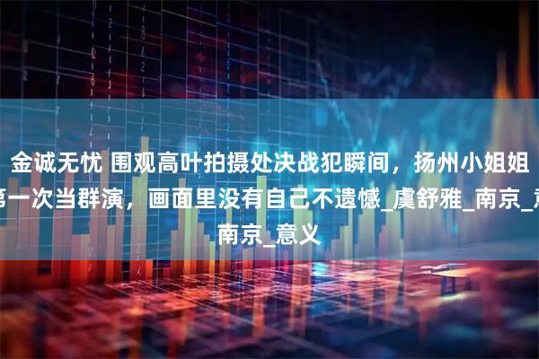 金诚无忧 围观高叶拍摄处决战犯瞬间，扬州小姐姐说第一次当群演，画面里没有自己不遗憾_虞舒雅_南京_意义