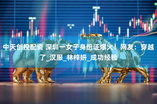 中天创投配资 深圳一女子身份证爆火！网友：穿越了_汉服_林梓妍_成功经验