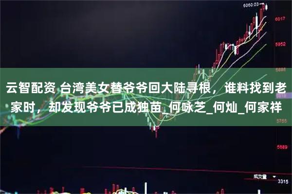 云智配资 台湾美女替爷爷回大陆寻根，谁料找到老家时，却发现爷爷已成独苗_何咏芝_何灿_何家祥