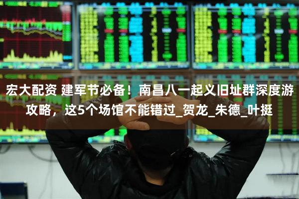 宏大配资 建军节必备！南昌八一起义旧址群深度游攻略，这5个场馆不能错过_贺龙_朱德_叶挺