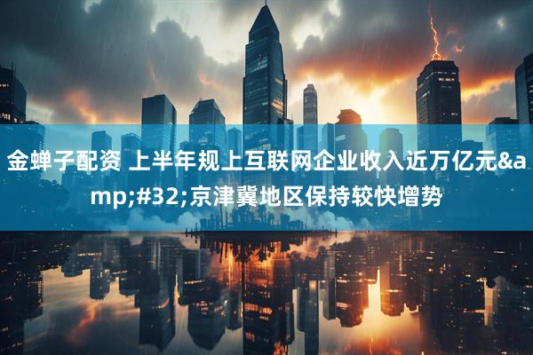 金蝉子配资 上半年规上互联网企业收入近万亿元&#32;京津冀地区保持较快增势