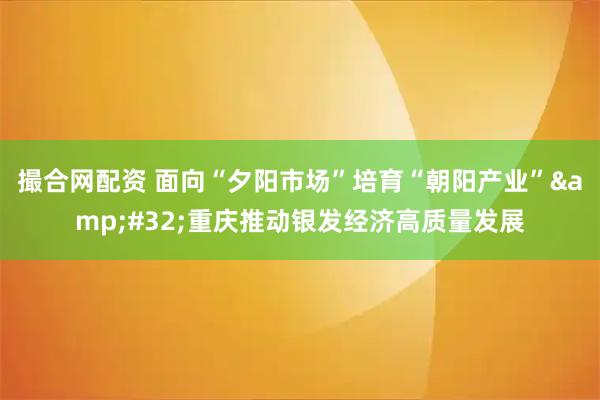 撮合网配资 面向“夕阳市场”培育“朝阳产业”&#32;重庆推动银发经济高质量发展