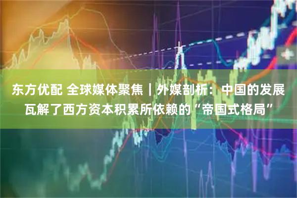 东方优配 全球媒体聚焦｜外媒剖析：中国的发展瓦解了西方资本积累所依赖的“帝国式格局”