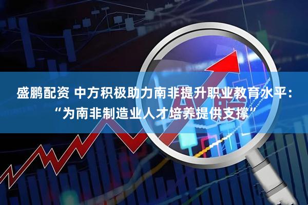 盛鹏配资 中方积极助力南非提升职业教育水平：“为南非制造业人才培养提供支撑”