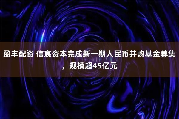 盈丰配资 信宸资本完成新一期人民币并购基金募集，规模超45亿元