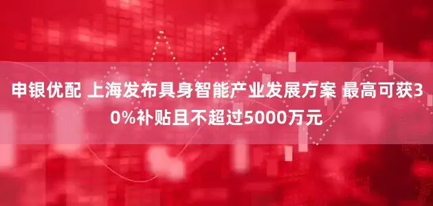 申银优配 上海发布具身智能产业发展方案 最高可获30%补贴且不超过5000万元