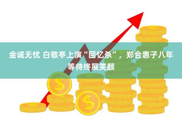 金诚无忧 白敬亭上演“回忆杀”，郑合惠子八年等待终展笑颜