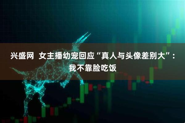 兴盛网  女主播幼宠回应“真人与头像差别大”：我不靠脸吃饭