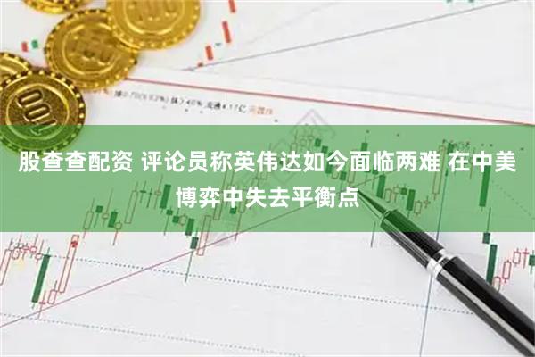 股查查配资 评论员称英伟达如今面临两难 在中美博弈中失去平衡点