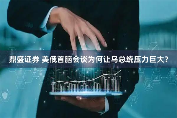 鼎盛证券 美俄首脑会谈为何让乌总统压力巨大？