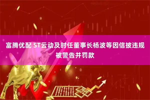 富腾优配 ST云动及时任董事长杨波等因信披违规被警告并罚款
