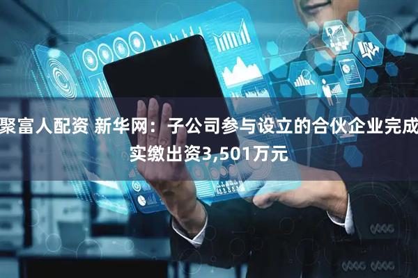 聚富人配资 新华网：子公司参与设立的合伙企业完成实缴出资3,501万元