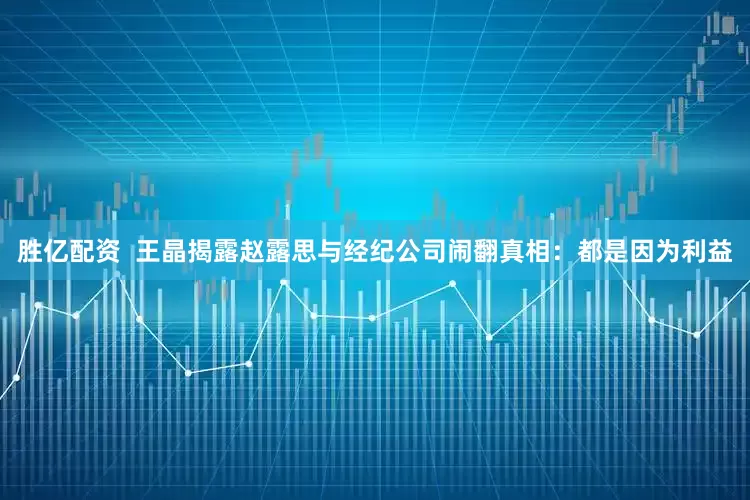胜亿配资  王晶揭露赵露思与经纪公司闹翻真相：都是因为利益