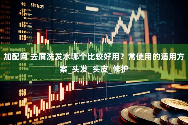 加配网 去屑洗发水哪个比较好用？常使用的适用方案_头发_头皮_修护