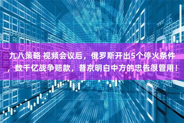 九八策略 视频会议后，俄罗斯开出5个停火条件，数千亿战争赔款，普京明白中方的忠告很管用！