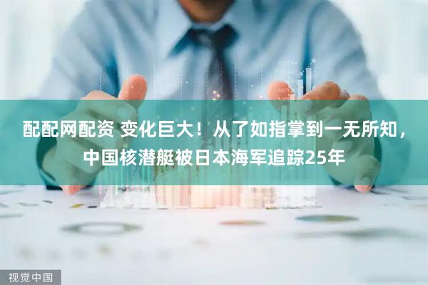 配配网配资 变化巨大！从了如指掌到一无所知，中国核潜艇被日本海军追踪25年