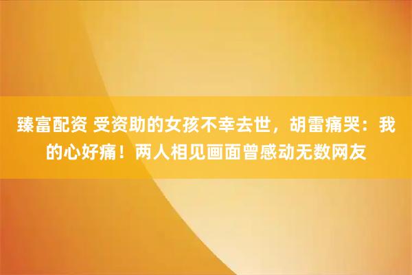 臻富配资 受资助的女孩不幸去世，胡雷痛哭：我的心好痛！两人相见画面曾感动无数网友