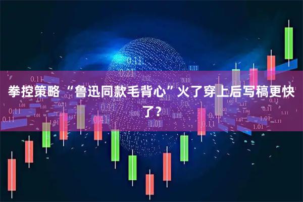 拳控策略 “鲁迅同款毛背心”火了穿上后写稿更快了？