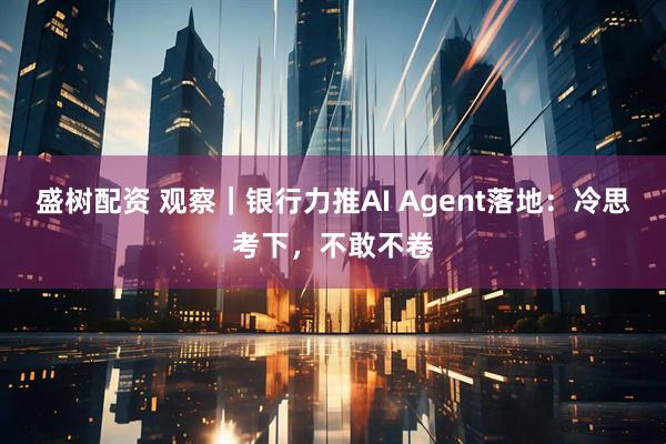盛树配资 观察｜银行力推AI Agent落地：冷思考下，不敢不卷