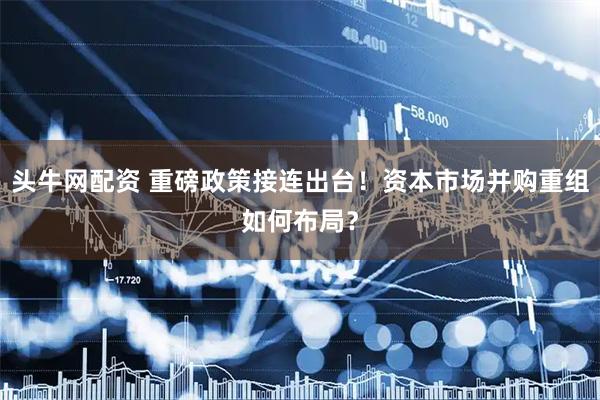 头牛网配资 重磅政策接连出台！资本市场并购重组如何布局？