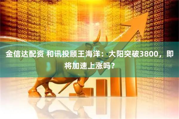 金信达配资 和讯投顾王海洋：大阳突破3800，即将加速上涨吗？