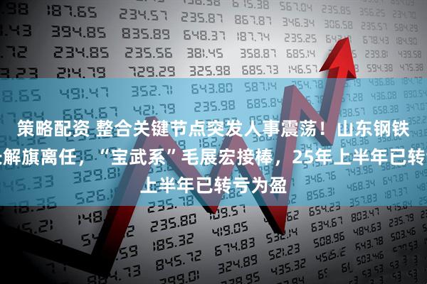 策略配资 整合关键节点突发人事震荡！山东钢铁董事长解旗离任，“宝武系”毛展宏接棒，25年上半年已转亏为盈