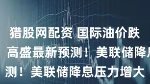 猎股网配资 国际油价跌到50美元？高盛最新预测！美联储降息压力增大