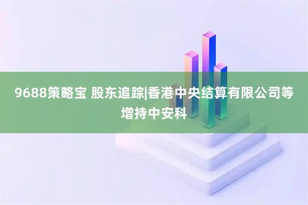 9688策略宝 股东追踪|香港中央结算有限公司等增持中安科