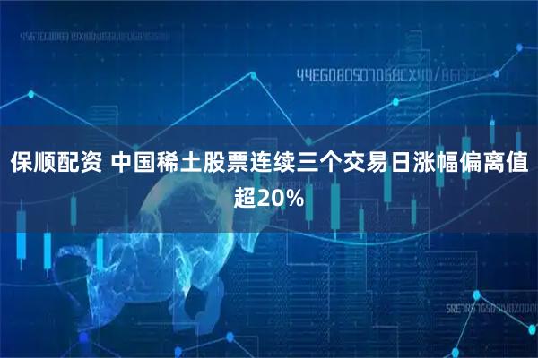保顺配资 中国稀土股票连续三个交易日涨幅偏离值超20%