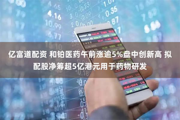 亿富道配资 和铂医药午前涨逾5%盘中创新高 拟配股净筹超5亿港元用于药物研发