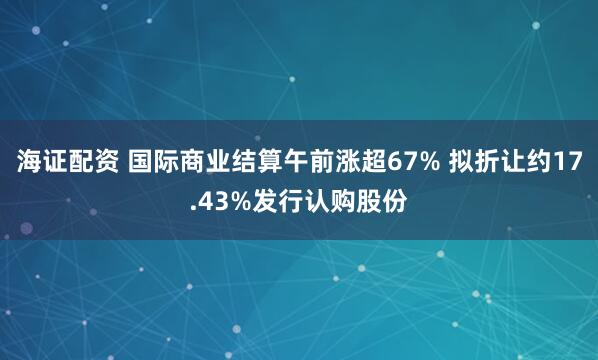 海证配资 国际商业结算午前涨超67% 拟折让约17.43%发行认购股份