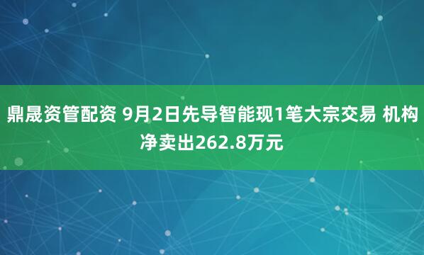 鼎晟资管配资 9月2日先导智能现1笔大宗交易 机构净卖出262.8万元