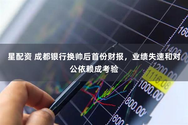 星配资 成都银行换帅后首份财报，业绩失速和对公依赖成考验