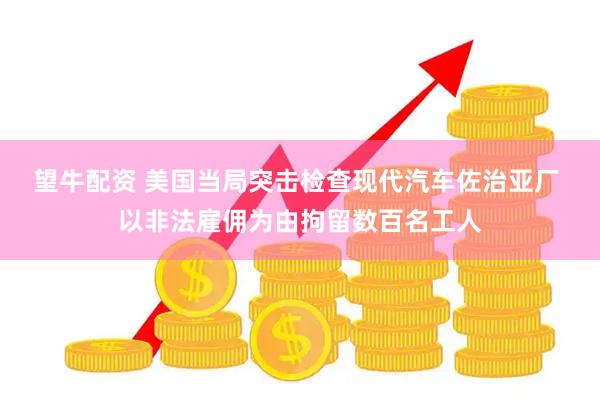 望牛配资 美国当局突击检查现代汽车佐治亚厂 以非法雇佣为由拘留数百名工人