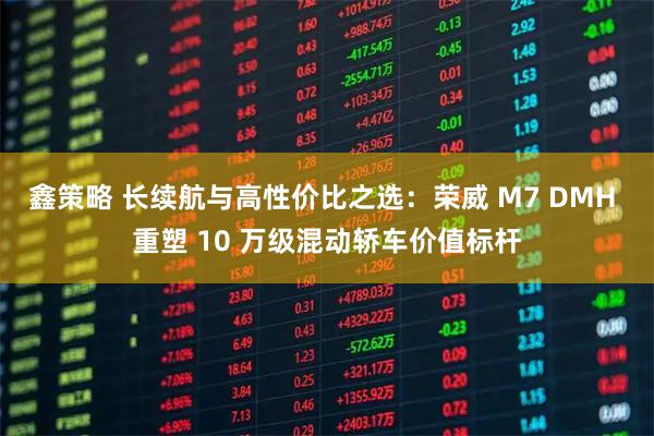 鑫策略 长续航与高性价比之选：荣威 M7 DMH 重塑 10 万级混动轿车价值标杆