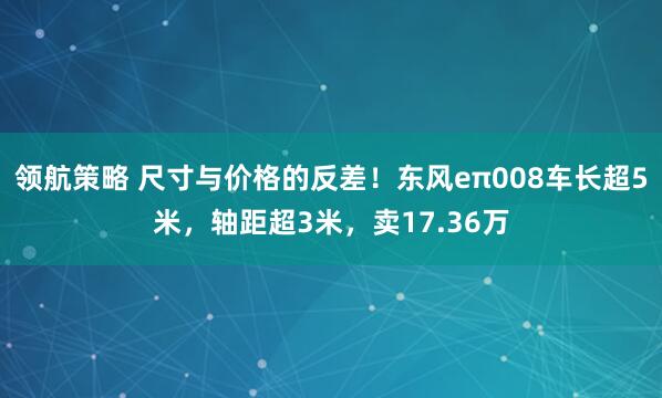 领航策略 尺寸与价格的反差！东风eπ008车长超5米，轴距超3米，卖17.36万