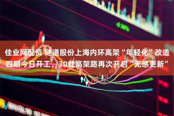 佳业网配资 隧道股份上海内环高架“年轻化”改造四期今日开工，30载高架路再次开启“无感更新”