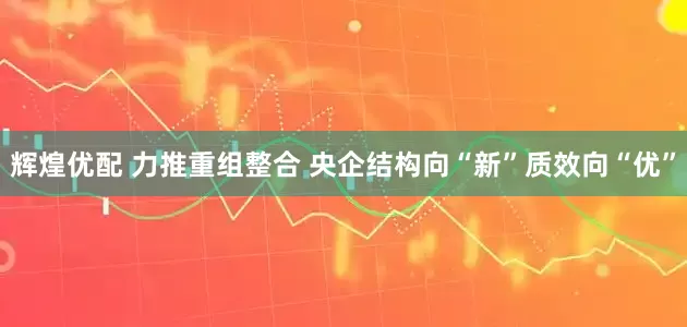 辉煌优配 力推重组整合 央企结构向“新”质效向“优”