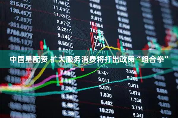 中国星配资 扩大服务消费将打出政策“组合拳”