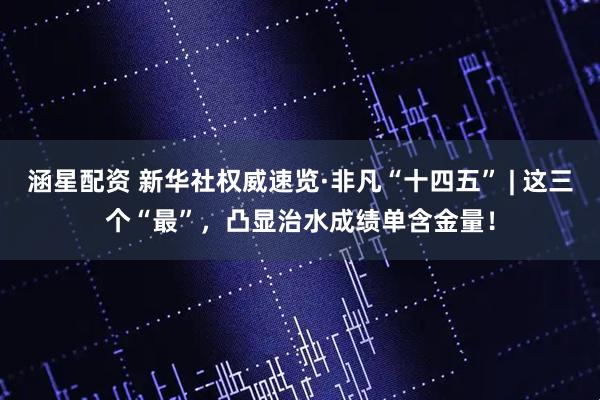 涵星配资 新华社权威速览·非凡“十四五” | 这三个“最”，凸显治水成绩单含金量！