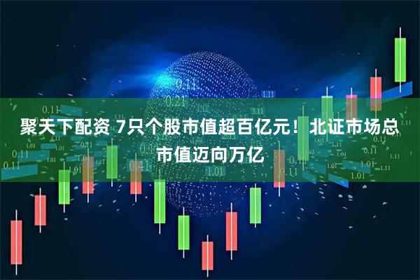 聚天下配资 7只个股市值超百亿元！北证市场总市值迈向万亿